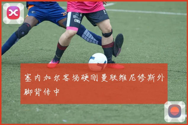塞内加尔客场硬刚曼联维尼修斯外脚背传中