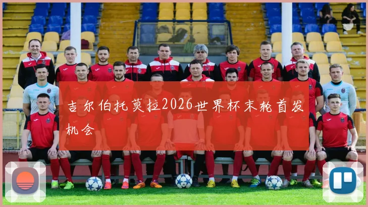 吉尔伯托莫拉2026世界杯末轮首发机会