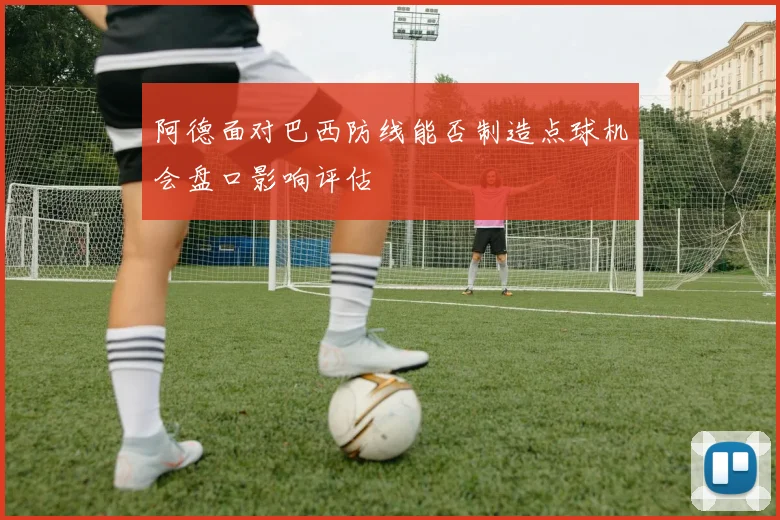 阿德面对巴西防线能否制造点球机会盘口影响评估