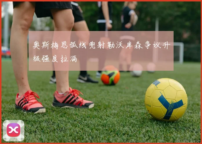 奥斯梅恩弧线兜射勒沃库森争议升级强度拉满