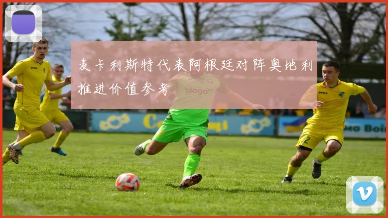 麦卡利斯特代表阿根廷对阵奥地利推进价值参考