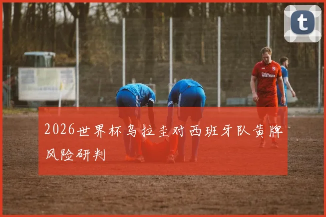 2026世界杯乌拉圭对西班牙队黄牌风险研判