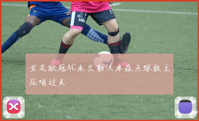 女足欧冠AC米兰勒沃库森点球救主压哨过关