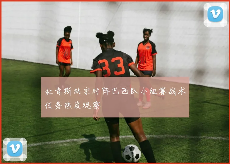 杜肯斯纳宗对阵巴西队小组赛战术任务热度观察