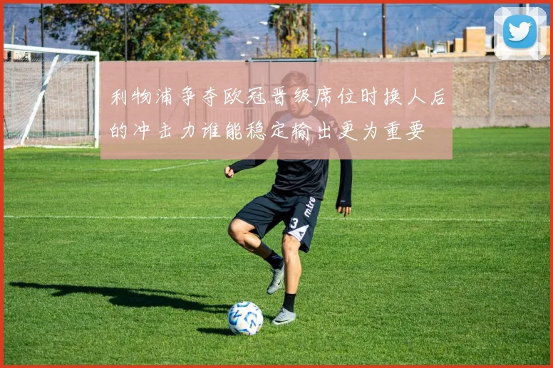 利物浦争夺欧冠晋级席位时换人后的冲击力谁能稳定输出更为重要