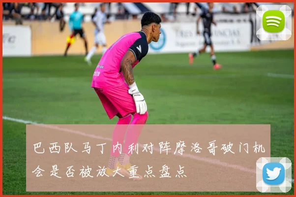 巴西队马丁内利对阵摩洛哥破门机会是否被放大重点盘点