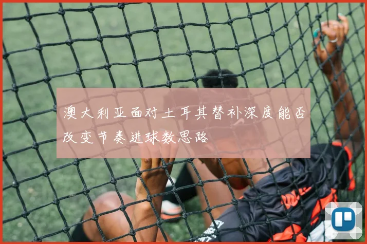 澳大利亚面对土耳其替补深度能否改变节奏进球数思路