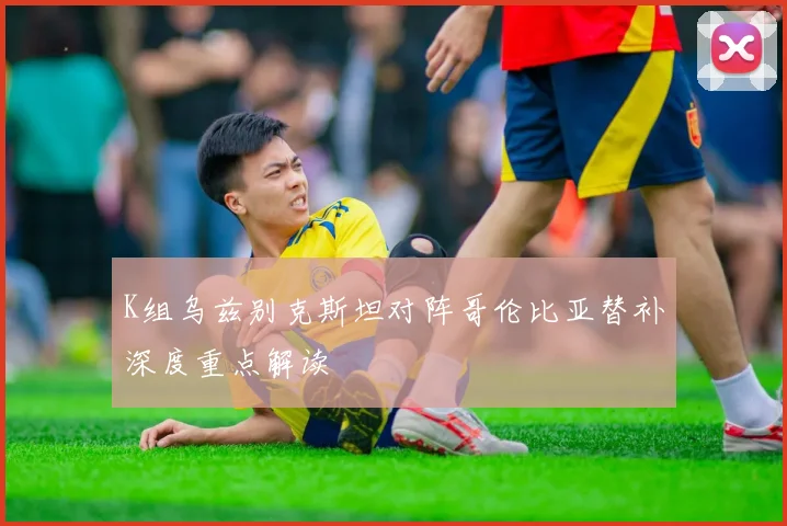 K组乌兹别克斯坦对阵哥伦比亚替补深度重点解读