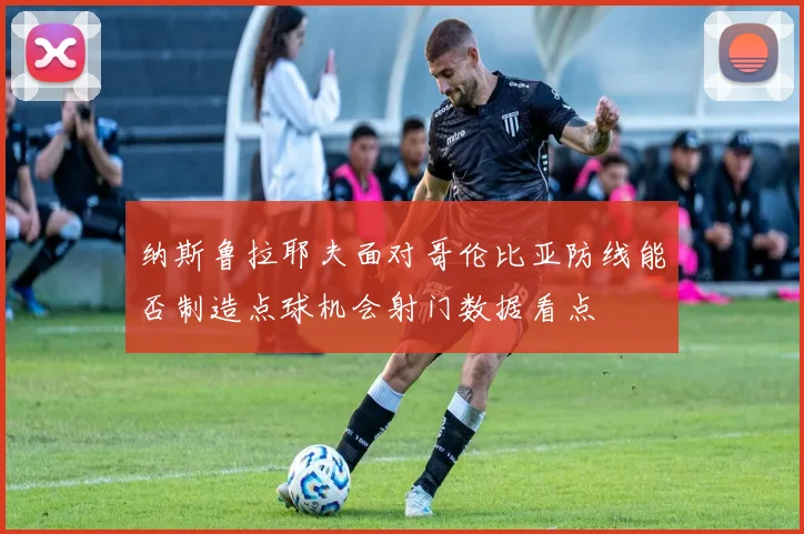 纳斯鲁拉耶夫面对哥伦比亚防线能否制造点球机会射门数据看点