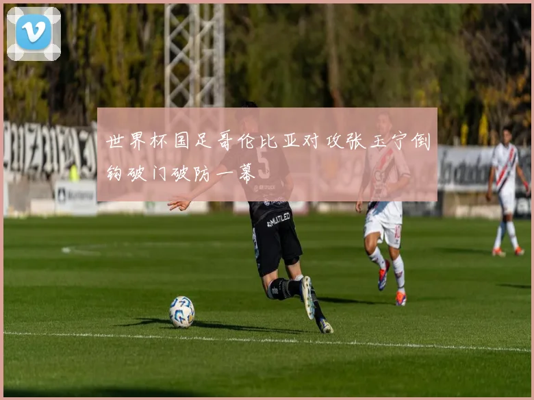 世界杯国足哥伦比亚对攻张玉宁倒钩破门破防一幕